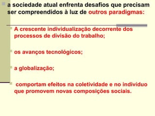  a sociedade atual enfrenta desafios que precisam
ser compreendidos à luz de outros paradigmas:
 A crescente individualização decorrente dos
processos de divisão do trabalho;
 os avanços tecnológicos;
 a globalização;
 comportam efeitos na coletividade e no indivíduo
que promovem novas composições sociais.
 