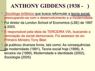 ANTHONY GIDDENS (1938 - )
 Sociólogo britânico que busca reformular a teoria social,
preocupando-se com o desenvolvimento e a modernidade.
 Foi diretor da London School of Economics (LSE) de 1997
a 2003.
 É responsável pela ideia da TERCEIRA VIA, buscando a
renovação da social democracia. Foi assessor do ex-
Primeiro Ministro Tony Blair.
 Já publicou diversos livros, tais como: As consequências
da modernidade (1991), Teoria social hoje (1999), A
terceira via (1999), Modernidade e identidade (2002),
Sociologia (2005)
 