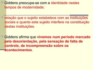  Giddens preocupa-se com a identidade nestes
tempos de modernidade;
 relação que o sujeito estabelece com as instituições
sociais e quanto este sujeito interfere na constituição
destas instituições.
 Giddens afirma que vivemos num período marcado
pela desorientação, pela sensação de falta de
controle, de incompreensão sobre os
acontecimentos.
 