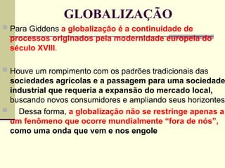 GLOBALIZAÇÃO
 Para Giddens a globalização é a continuidade de
processos originados pela modernidade europeia do
século XVIII.
 Houve um rompimento com os padrões tradicionais das
sociedades agrícolas e a passagem para uma sociedade
industrial que requeria a expansão do mercado local,
buscando novos consumidores e ampliando seus horizontes.
 Dessa forma, a globalização não se restringe apenas a
um fenômeno que ocorre mundialmente “fora de nós”,
como uma onda que vem e nos engole
 
