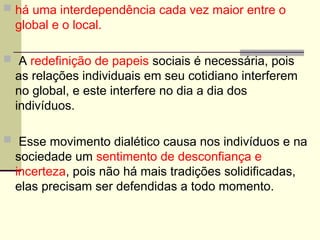 há uma interdependência cada vez maior entre o
global e o local.
 A redefinição de papeis sociais é necessária, pois
as relações individuais em seu cotidiano interferem
no global, e este interfere no dia a dia dos
indivíduos.
 Esse movimento dialético causa nos indivíduos e na
sociedade um sentimento de desconfiança e
incerteza, pois não há mais tradições solidificadas,
elas precisam ser defendidas a todo momento.
 