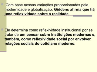  Com base nessas variações proporcionadas pela
modernidade e globalização, Giddens afirma que há
uma reflexividade sobre a realidade.
 Ele determina como reflexividade institucional por se
tratar de um pensar sobre instituições modernas e,
também, como reflexividade social por envolver
relações sociais do cotidiano moderno.
 