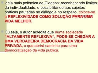  ideia mais polêmica de Giddens: reconhecendo limites
da individualidade, e possibilitando aos sujeitos
práticas pautadas no diálogo e no respeito, coloca-se
a REFLEXIVIDADE COMO SOLUÇÃO PARA UMA
VIDA MELHOR.
 Ou seja, o autor acredita que numa sociedade
“ALTAMENTE REFLEXIVA”, PODE-SE CHEGAR A
UMA VERDADEIRA DEMOCRACIA DA VIDA
PRIVADA, o que abrirá caminho para uma
democratização da vida pública.
 