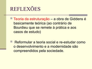 REFLEXÕES
 Teoria da estruturação – a obra de Giddens é
basicamente teórica (ao contrário de
Bourdieu que se remete à prática e aos
casos de estudo)
 Reformular a teoria social e re-estudar como
o desenvolvimento e a modernidade são
compreendidos pela sociedade.
 