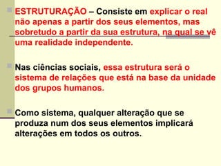  ESTRUTURAÇÃO – Consiste em explicar o real
não apenas a partir dos seus elementos, mas
sobretudo a partir da sua estrutura, na qual se vê
uma realidade independente.
 Nas ciências sociais, essa estrutura será o
sistema de relações que está na base da unidade
dos grupos humanos.
 Como sistema, qualquer alteração que se
produza num dos seus elementos implicará
alterações em todos os outros.
 