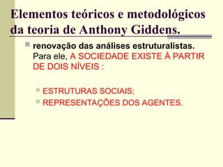 Elementos teóricos e metodológicos
da teoria de Anthony Giddens.
 renovação das análises estruturalistas.
Para ele, A SOCIEDADE EXISTE À PARTIR
DE DOIS NÍVEIS :
 ESTRUTURAS SOCIAIS;
 REPRESENTAÇÕES DOS AGENTES.
 