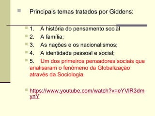  Principais temas tratados por Giddens:
 1. A história do pensamento social
 2. A família;
 3. As nações e os nacionalismos;
 4. A identidade pessoal e social;
 5. Um dos primeiros pensadores sociais que
analisaram o fenômeno da Globalização
através da Sociologia.
 https://www.youtube.com/watch?v=eYVlR3dm
ynY
 