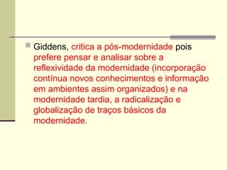 Giddens, critica a pós-modernidade pois
prefere pensar e analisar sobre a
reflexividade da modernidade (incorporação
contínua novos conhecimentos e informação
em ambientes assim organizados) e na
modernidade tardia, a radicalização e
globalização de traços básicos da
modernidade.
 