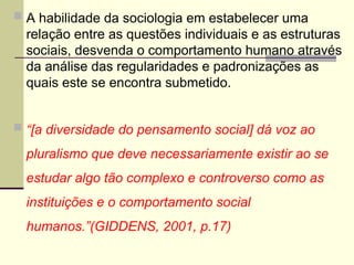 A habilidade da sociologia em estabelecer uma
relação entre as questões individuais e as estruturas
sociais, desvenda o comportamento humano através
da análise das regularidades e padronizações as
quais este se encontra submetido.
 “[a diversidade do pensamento social] dá voz ao
pluralismo que deve necessariamente existir ao se
estudar algo tão complexo e controverso como as
instituições e o comportamento social
humanos.”(GIDDENS, 2001, p.17)
 
