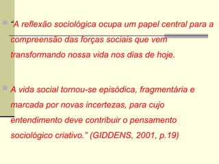  “A reflexão sociológica ocupa um papel central para a
compreensão das forças sociais que vem
transformando nossa vida nos dias de hoje.
 A vida social tornou-se episódica, fragmentária e
marcada por novas incertezas, para cujo
entendimento deve contribuir o pensamento
sociológico criativo.” (GIDDENS, 2001, p.19)
 