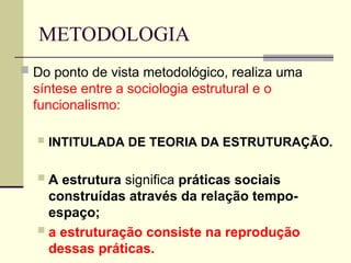 METODOLOGIA
 Do ponto de vista metodológico, realiza uma
síntese entre a sociologia estrutural e o
funcionalismo:
 INTITULADA DE TEORIA DA ESTRUTURAÇÃO.
 A estrutura significa práticas sociais
construídas através da relação tempo-
espaço;
 a estruturação consiste na reprodução
dessas práticas.
 