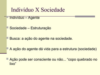 Indivíduo X Sociedade
 Indivíduo – Agente
 Sociedade – Estruturação
 Busca: a ação do agente na sociedade.
 A ação do agente dá vida para a estrutura (sociedade)
 Ação pode ser consciente ou não... “copo quebrado no
lixo”
 