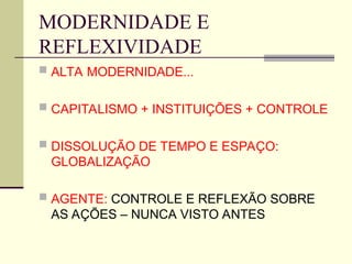 MODERNIDADE E
REFLEXIVIDADE
 ALTA MODERNIDADE...
 CAPITALISMO + INSTITUIÇÕES + CONTROLE
 DISSOLUÇÃO DE TEMPO E ESPAÇO:
GLOBALIZAÇÃO
 AGENTE: CONTROLE E REFLEXÃO SOBRE
AS AÇÕES – NUNCA VISTO ANTES
 
