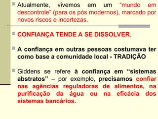  Atualmente, vivemos em um “mundo em
descontrole” (para os pós modernos), marcado por
novos riscos e incertezas.
 CONFIANÇA TENDE A SE DISSOLVER.
 A confiança em outras pessoas costumava ter
como base a comunidade local - TRADIÇÃO
 Giddens se refere à confiança em “sistemas
abstratos” – por exemplo, precisamos confiar
nas agências reguladoras de alimentos, na
purificação da água ou na eficácia dos
sistemas bancários.
 