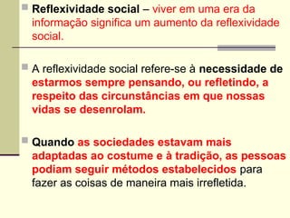  Reflexividade social – viver em uma era da
informação significa um aumento da reflexividade
social.
 A reflexividade social refere-se à necessidade de
estarmos sempre pensando, ou refletindo, a
respeito das circunstâncias em que nossas
vidas se desenrolam.
 Quando as sociedades estavam mais
adaptadas ao costume e à tradição, as pessoas
podiam seguir métodos estabelecidos para
fazer as coisas de maneira mais irrefletida.
 