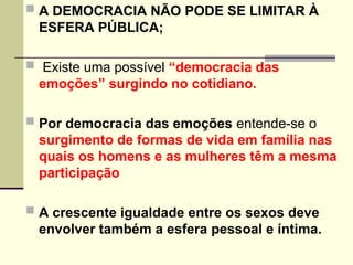 A DEMOCRACIA NÃO PODE SE LIMITAR À
ESFERA PÚBLICA;
 Existe uma possível “democracia das
emoções” surgindo no cotidiano.
 Por democracia das emoções entende-se o
surgimento de formas de vida em família nas
quais os homens e as mulheres têm a mesma
participação
 A crescente igualdade entre os sexos deve
envolver também a esfera pessoal e íntima.
 