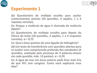 Experimento 1
(b) Questionário de múltipla escolha para avaliar
conhecimentos prévios (10 questões, 4 opções, 1 a 4
repostas corretas)
Ex: Porque a molécula de água é chamada de molécula
dipolo?
(c) Questionário de múltipla escolha para depois da
leitura do texto (18 questões, 4 opções, 1 a 4 respostas
corretas). α = 0,72
Ex: Qual a base química de uma ligação de hidrogênio?
(d) Um teste de transferência com questões abertas para
se avaliar uma compreensão profunda dos estudantes (4
questões, avaliação pela presença de 3 palavras-chaves
em cada questão, máx. 12 pontos). α = 0,70
Ex: A água do mar em áreas polares pode ficar mais fria
do que 0ºC sem congelar. Como você explicaria esse
fato?
 