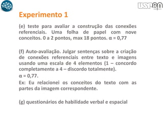 Experimento 1
(e) teste para avaliar a construção das conexões
referenciais. Uma folha de papel com nove
conceitos. 0 a 2 pontos, max 18 pontos. α = 0,77
(f) Auto-avaliação. Julgar sentenças sobre a criação
de conexões referenciais entre texto e imagens
usando uma escala de 4 elementos (1 – concordo
completamente a 4 – discordo totalmente).
α = 0,77.
Ex: Eu relacionei os conceitos do texto com as
partes da imagem correspondente.
(g) questionários de habilidade verbal e espacial
 