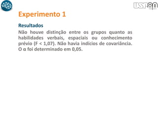 Experimento 1
Resultados
Não houve distinção entre os grupos quanto as
habilidades verbais, espaciais ou conhecimento
prévio (F < 1,07). Não havia indícios de covariância.
O α foi determinado em 0,05.
 