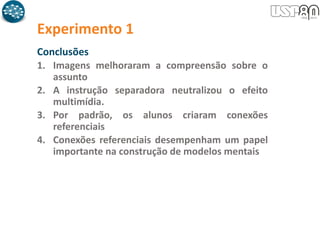 Experimento 1
Conclusões
1. Imagens melhoraram a compreensão sobre o
assunto
2. A instrução separadora neutralizou o efeito
multimídia.
3. Por padrão, os alunos criaram conexões
referenciais
4. Conexões referenciais desempenham um papel
importante na construção de modelos mentais
 