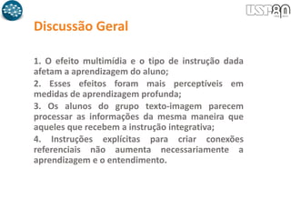 Discussão Geral
1. O efeito multimídia e o tipo de instrução dada
afetam a aprendizagem do aluno;
2. Esses efeitos foram mais perceptíveis em
medidas de aprendizagem profunda;
3. Os alunos do grupo texto-imagem parecem
processar as informações da mesma maneira que
aqueles que recebem a instrução integrativa;
4. Instruções explícitas para criar conexões
referenciais não aumenta necessariamente a
aprendizagem e o entendimento.
 
