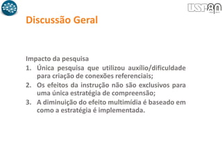 Discussão Geral
Impacto da pesquisa
1. Única pesquisa que utilizou auxílio/dificuldade
para criação de conexões referenciais;
2. Os efeitos da instrução não são exclusivos para
uma única estratégia de compreensão;
3. A diminuição do efeito multimídia é baseado em
como a estratégia é implementada.
 