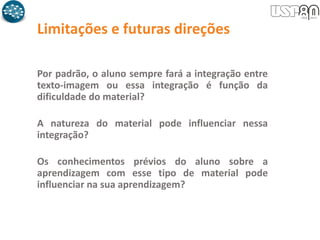 Limitações e futuras direções
Por padrão, o aluno sempre fará a integração entre
texto-imagem ou essa integração é função da
dificuldade do material?
A natureza do material pode influenciar nessa
integração?
Os conhecimentos prévios do aluno sobre a
aprendizagem com esse tipo de material pode
influenciar na sua aprendizagem?
 