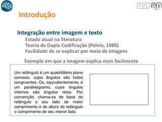 Introdução
Integração entre imagem e texto
Estado atual na literatura
Teoria da Dupla Codificação (Paivio, 1986)
Facilidade de se explicar por meio de imagens
Um retângulo é um quadrilátero plano
convexo, cujos ângulos são todos
congruentes. Ou, equivalentemente, é
um paralelogramo, cujos ângulos
internos são ângulos retos. Por
convenção, chama-se de base do
retângulo o seu lado de maior
comprimento e de altura do retângulo
o comprimento de seu menor lado
Exemplo em que a imagem explica mais facilmente
 