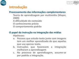 Introdução
Processamento das informações complementares
Teoria de aprendizagem por multimídia (Mayer,
2009)
A dificuldade do conteúdo
O conhecimento prévio
O comportamento padrão
O papel da instrução na integração das mídias
Hipóteses:
a. Pessoas que estudo texto junto com imagens
tem um melhor aprendizado do que aquelas
que usa apenas texto.
b. Instruções que favorecem a integração
melhoram a aprendizagem
c. No processo de aprendizagem, assume-se
por padrão a integração.
 