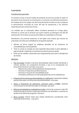 PLAN SOCIAL
Consideraciones generales:
Es necesario revisar el actual modelo de prestación de servicios sociales en Gijón. El
que está en funcionamiento se concibió para un momento muy diferente al presente y
los embates de la crisis exigen una reforma profunda de la manera en que se organiza
la administración municipal así como del tipo de prestaciones y los baremos
requeridos para dar acceso a las mismas.
Las medidas que se contemplan deben concebirse pensando en el largo plazo,
teniendo en cuenta que la situación que quiere tratarse se prolongará más allá del
presente año. Por lo tanto, las actuaciones deben ser sostenibles en el tiempo.
Atendiendo a las premisas anteriores, se han fijado unos criterios que motivan las
propuestas concretas que se detallarán en el siguiente apartado.
 Afrontar de forma integral los problemas derivados de las situaciones de
vulnerabilidad que viven las familias.
 Tener en cuenta el concepto de renta disponible (descontada la parte dedicada a
pago de alquiler o hipoteca) en los baremos económicos para las ayudas.
 Evitar que las medidas a desarrollar sean estigmatizantes para quien se beneficie de
las mismas.
MEDIDAS:
1. Plan de Empleo: Dirigido a personas desempleadas (seleccionadas atendiendo a
criterios sociales), con componente formativo y que no se correspondan con
personal de estructura municipal. 5.000.000 €.
- Mayores de 45 años y desempleados/as de larga duración.
- Personas sin experiencia profesional previa.
- Personas en situación de vulnerabilidad social.
- Orientado a profesiones con demanda potencial como la rehabilitación.
2. Programa de formación para desempleados sin cualificación impartiendo módulos
que permitan optar a certificaciones de profesionalidad. 1.000.000€.
3. Apoyo a financiación de autónomos, economía social y PYMES mediante
convenios para la concesión de avales con Asturgar. 500.000 €.
4. Refuerzo de trabajadoras y trabajadores sociales: mínimo de 1 puesto en cada UTS
(total 8) durante al menos 6 meses para evaluación de solicitudes y concesión de
ayudas en los diferentes programas. 160.000 €.
5. Becas comedor: Revisar bases para ampliar beneficiarios considerando renta
disponible de las familias. 1.730.000 €.
 