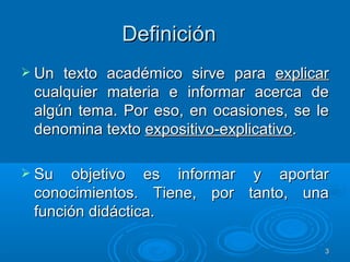 DefiniciónDefinición
 Un texto académico sirve paraUn texto académico sirve para explicarexplicar
cualquier materia e informar acerca decualquier materia e informar acerca de
algún tema. Por eso, en ocasiones, se lealgún tema. Por eso, en ocasiones, se le
denomina textodenomina texto expositivo-explicativoexpositivo-explicativo..
 Su objetivo es informar y aportarSu objetivo es informar y aportar
conocimientos. Tiene, por tanto, unaconocimientos. Tiene, por tanto, una
función didáctica.función didáctica.
33
 