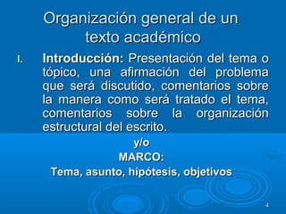 Organización general de unOrganización general de un
texto académicotexto académico
I.I. Introducción:Introducción: Presentación del tema oPresentación del tema o
tópico, una afirmación del problematópico, una afirmación del problema
que será discutido, comentarios sobreque será discutido, comentarios sobre
la manera como será tratado el tema,la manera como será tratado el tema,
comentarios sobre la organizacióncomentarios sobre la organización
estructural del escrito.estructural del escrito.
y/oy/o
MARCO:MARCO:
Tema, asunto, hipótesis, objetivosTema, asunto, hipótesis, objetivos
44
 