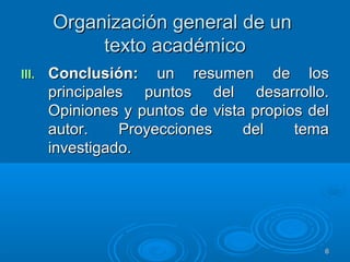 Organización general de unOrganización general de un
texto académicotexto académico
III.III. Conclusión:Conclusión: un resumen de losun resumen de los
principales puntos del desarrollo.principales puntos del desarrollo.
Opiniones y puntos de vista propios delOpiniones y puntos de vista propios del
autor. Proyecciones del temaautor. Proyecciones del tema
investigado.investigado.
66
 