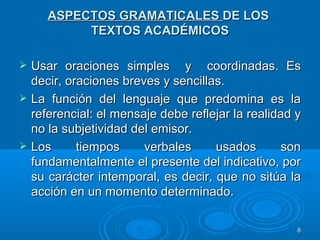 ASPECTOS GRAMATICALESASPECTOS GRAMATICALES DE LOSDE LOS
TEXTOS ACADÉMICOSTEXTOS ACADÉMICOS
 Usar oraciones simples y coordinadas. EsUsar oraciones simples y coordinadas. Es
decir, oraciones breves y sencillas.decir, oraciones breves y sencillas.
 La función del lenguaje que predomina es laLa función del lenguaje que predomina es la
referencial: el mensaje debe reflejar la realidad yreferencial: el mensaje debe reflejar la realidad y
no la subjetividad del emisor.no la subjetividad del emisor.
 Los tiempos verbales usados sonLos tiempos verbales usados son
fundamentalmente el presente del indicativo, porfundamentalmente el presente del indicativo, por
su carácter intemporal, es decir, que no sitúa lasu carácter intemporal, es decir, que no sitúa la
acción en un momento determinado.acción en un momento determinado.
88
 