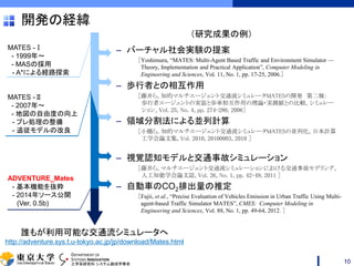 DEPARTMENT OF
SYSTEMS INNOVATION
工学系研究科 システム創成学専攻
開発の経緯
– バーチャル社会実験の提案
［Yoshimura, “MATES: Multi-Agent Based Traffic and Environment Simulator —
Theory, Implementation and Practical Application”, Computer Modeling in
Engineering and Sciences, Vol. 11, No. 1, pp. 17-25, 2006.］
– 歩行者との相互作用
［藤井ら, 知的マルチエージェント交通流シミュレータMATESの開発 第二報：
歩行者エージェントの実装と歩車相互作用の理論・実測値との比較, シミュレー
ション, Vol. 25, No. 4, pp. 274-280, 2006］
– 領域分割法による並列計算
［小橋ら，知的マルチエージェント交通流シミュレータMATESの並列化, 日本計算
工学会論文集, Vol. 2010, 20100003, 2010 ］
– 視覚認知モデルと交通事故シミュレーション
［藤井ら, マルチエージェント交通流シミュレーションにおける交通事故モデリング,
人工知能学会論文誌, Vol. 26, No. 1, pp. 42-49, 2011 ］
– 自動車のCO2排出量の推定
［Fujii, et al., “Precise Evaluation of Vehicles Emission in Urban Traffic Using Multi-
agent-based Traffic Simulator MATES”, CMES: Computer Modeling in
Engineering and Sciences, Vol. 88, No. 1, pp. 49-64, 2012. ］
10
MATES -Ⅰ
- 1999年～
- MASの採用
- A*による経路探索
MATES -Ⅱ
- 2007年～
- 地図の自由度の向上
- プレ処理の整備
- 追従モデルの改良
ADVENTURE_Mates
- 基本機能を抜粋
- 2014年ソース公開
(Ver. 0.5b)
誰もが利用可能な交通流シミュレータへ
http://adventure.sys.t.u-tokyo.ac.jp/jp/download/Mates.html
（研究成果の例）
 