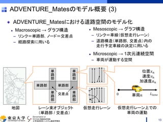 DEPARTMENT OF
SYSTEMS INNOVATION
工学系研究科 システム創成学専攻
Mesoscopic → グラフ構造
– リンク＝車線（仮想走行レーン）
– 道路構造（単路部，交差点）内の
走行予定車線の決定に用いる
Microscopic → 1次元連続空間
– 車両が運動する空間
Macroscopic → グラフ構造
– リンク＝単路部，ノード＝交差点
– 経路探索に用いる
単
路
部
ADVENTURE_Matesのモデル概要 (3)
13
単路部
単
路
部
単
路
部
交差点
単路部
単
路
部
地図 レーン束オブジェクト
（単路部 / 交差点）
仮想走行レーン
𝐿𝑙𝑎𝑛𝑒0
位置𝑥 𝑛
速度𝑣 𝑛
加速度𝑎 𝑛
車両𝑛
仮想走行レーン上での
車両の運動
ADVENTURE_Matesにおける道路空間のモデル化
 