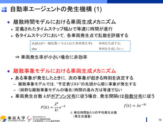 DEPARTMENT OF
SYSTEMS INNOVATION
工学系研究科 システム創成学専攻
自動車エージェントの発生機構 (1)
離散時間モデルにおける車両生成メカニズム
定義されたタイムステップ幅Δ𝑡で等速に時間が進行
各タイムステップにおいて，各車両発生点で乱数を評価する
⇒ 車両発生率が小さい場合に非効率
離散事象モデルにおける車両生成メカニズム
ある事象が発生したときに，次の事象が起きる時刻を決定する
– 離散事象モデルでは，“予定表リスト”の先頭から順に事象が発生する
– （純粋な離散事象モデルの場合）時間の進み方は等速でない
車両発生台数 𝑘がポアソン分布に従う場合，発生間隔𝑡は指数分布に従う
16
if ([0,1)の一様乱数 < 与えられた車両発生率) 車両を生成する;
else 車両を生成しない;
𝑃 𝑘 =
𝜆 𝑘
𝑘!
𝑒−𝜆 𝑓 𝑡 = 𝜆𝑒−𝜆𝑡
𝜆: 単位時間あたりの平均発生台数
（発生交通量）
 