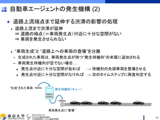 DEPARTMENT OF
SYSTEMS INNOVATION
工学系研究科 システム創成学専攻
道路上流端点まで延伸する渋滞の影響の処理
道路上流まで渋滞が延伸
⇒ 道路の端点（＝車両発生点）付近に十分な空間がない
⇒ 車両を発生させられない
“車両生成”と “道路上への車両の登場”を分離
– 生成された車両は，車両発生点が持つ“発生待機列”の末尾に追加される
– 車両発生待機列が空でない場合…
 発生点付近に十分な空間があれば → 待機列の先頭車両を登場させる
 発生点付近に十分な空間がなければ → 次のタイムステップに再度判定する
自動車エージェントの発生機構 (2)
17
車両発生点に“登場”
“生成”された車両 発生待機列（キュー）
 