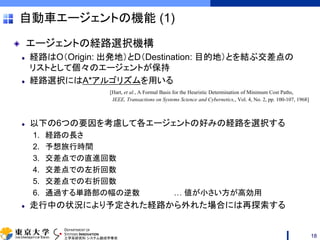 DEPARTMENT OF
SYSTEMS INNOVATION
工学系研究科 システム創成学専攻
自動車エージェントの機能 (1)
エージェントの経路選択機構
経路はO（Origin: 出発地）とD（Destination: 目的地）とを結ぶ交差点の
リストとして個々のエージェントが保持
経路選択にはA*アルゴリズムを用いる
[Hart, et al., A Formal Basis for the Heuristic Determination of Minimum Cost Paths,
IEEE, Transactions on Systems Science and Cybernetics,, Vol. 4, No. 2, pp. 100-107, 1968]
以下の6つの要因を考慮して各エージェントの好みの経路を選択する
1. 経路の長さ
2. 予想旅行時間
3. 交差点での直進回数
4. 交差点での左折回数
5. 交差点での右折回数
6. 通過する単路部の幅の逆数 … 値が小さい方が高効用
走行中の状況により予定された経路から外れた場合には再探索する
18
 