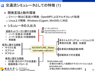 DEPARTMENT OF
SYSTEMS INNOVATION
工学系研究科 システム創成学専攻
交通流シミュレータとしての特徴 (1)
開発言語と動作環境
C++ (一部はC言語)で開発，OpenMPによるマルチスレッド処理
Linux上で開発，Windows (Cygwin, MinGW) に対応
シミュレータの入出力
20
ADVENTURE_Mates
（advmates-calc/sim）
道路ネットワークに関する情報
• ノード（交差点）の座標
• ノード（交差点）の接続関係
• 車線数
信号に関する情報
• サイクル長
• スプリット
• オフセット
車両に関する情報
• OD表（各O-Dペアの交通量）
• 経路探索パラメータ
各タイムステップ（Δ𝑡 = 0.1[sec]）の
車両の位置，速度，加速度
各車両の移動距離/時間
各観測点での交通量
ユーザによる手入力
OpenStreetMap からインポート
http://www.openstreetmap.org/
※advmates-calc
: 計算のみ実行して結果をテキストファイルに出力
advmates-sim
: 計算と同時に簡易的な可視化を実行
 