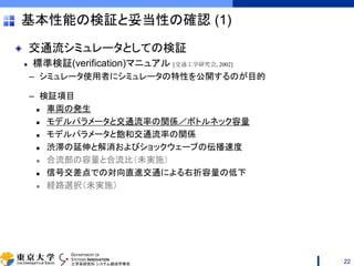 DEPARTMENT OF
SYSTEMS INNOVATION
工学系研究科 システム創成学専攻
基本性能の検証と妥当性の確認 (1)
交通流シミュレータとしての検証
標準検証(verification)マニュアル [交通工学研究会, 2002]
– シミュレータ使用者にシミュレータの特性を公開するのが目的
– 検証項目
 車両の発生
 モデルパラメータと交通流率の関係／ボトルネック容量
 モデルパラメータと飽和交通流率の関係
 渋滞の延伸と解消およびショックウェーブの伝播速度
 合流部の容量と合流比（未実施）
 信号交差点での対向直進交通による右折容量の低下
 経路選択（未実施）
22
 