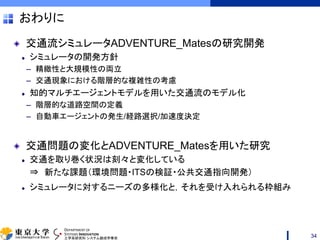 DEPARTMENT OF
SYSTEMS INNOVATION
工学系研究科 システム創成学専攻
おわりに
交通流シミュレータADVENTURE_Matesの研究開発
シミュレータの開発方針
– 精緻性と大規模性の両立
– 交通現象における階層的な複雑性の考慮
知的マルチエージェントモデルを用いた交通流のモデル化
– 階層的な道路空間の定義
– 自動車エージェントの発生/経路選択/加速度決定
交通問題の変化とADVENTURE_Matesを用いた研究
交通を取り巻く状況は刻々と変化している
⇒ 新たな課題（環境問題・ITSの検証・公共交通指向開発）
シミュレータに対するニーズの多様化と，それを受け入れられる枠組み
34
 