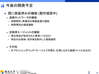 DEPARTMENT OF
SYSTEMS INNOVATION
工学系研究科 システム創成学専攻
今後の開発予定
既に実装済みの機能 (動作確認中)
道路ネットワークの機能
– 時間帯別・車種別の単路部通行規制
– 時間帯別の速度規制
自動車エージェントの機能
– 発生時刻が指定された車両（バスなど）
– 特定の出発地・目的地を除外した経路選択
その他
– オフラインレンダリング（サーバ上で可視化：計算しながら画像ファイルを出力）
35
 