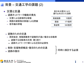 DEPARTMENT OF
SYSTEMS INNOVATION
工学系研究科 システム創成学専攻
背景 – 交通工学の課題 (2)
災害と交通
道路ネットワーク機能の喪失
– 災害による直接的な破壊
– 周囲の建築物の倒壊による閉塞
– 信号機の停電
避難のための交通
– 原則徒歩，移動困難者や避難所が遠い場合は自動車
 避難する自動車の渋滞，乗り捨て
 道路ネットワーク寸断による迂回の必要性
救助・支援物資輸送・復旧のための交通
道路の復旧
高速道路 15箇所
国道 171箇所
県道等 540箇所
東日本大震災により
通行止めとなった道路
同時に検討する必要
4
 