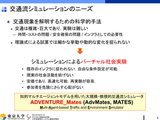 DEPARTMENT OF
SYSTEMS INNOVATION
工学系研究科 システム創成学専攻
交通流シミュレーションのニーズ
交通現象を解明するための科学的手法
交通は複雑・巨大であり，実験は難しい
– 時間・コストの問題 / 安全確保の問題 / インフラとしての必要性
理論式による試算では細かな挙動や動的な変化を捉られない
6
シミュレーションによるバーチャル社会実験
• 既存のインフラに捉われない，自由な条件設定が可能．
• 現実の社会活動を妨げない．
• 安価であり，高速化可能．再実験が容易．
• 参加者を危険にさらす心配がない．
知的マルチエージェントモデルを用いた大規模・微視的交通流シミュレータ
ADVENTURE_Mates (AdvMates, MATES)
Multi-Agent-based Traffic and Environment Simulator
 