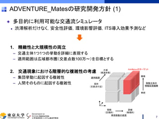 DEPARTMENT OF
SYSTEMS INNOVATION
工学系研究科 システム創成学専攻
ADVENTURE_Matesの研究開発方針 (1)
多目的に利用可能な交通流シミュレータ
渋滞解析だけなく，安全性評価，環境影響評価，ITS導入効果予測など
1. 精緻性と大規模性の両立
– 交通主体1つ1つの挙動を詳細に表現する
– 適用範囲は広域都市圏（交差点数100万～）を目標とする
2. 交通現象における階層的な複雑性の考慮
– 集団挙動に起因する複雑性
– 人間そのものに起因する複雑性
7
適用範囲
簡略
（巨視的）
詳細
（微視的）
大域
（都道府県）
局所
（交差点付近）
単純
複雑
移動主体の
情報処理機構
AdvMatesのターゲット
車両移動の表現
 