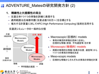 DEPARTMENT OF
SYSTEMS INNOVATION
工学系研究科 システム創成学専攻
ADVENTURE_Matesの研究開発方針 (2)
1. 精緻性と大規模性の両立
– 交通主体1つ1つの挙動を詳細に表現する
– 適用範囲は広域都市圏（交差点数100万～）を目標とする
– 増大する計算量に対してHPC（High Performance Computing）技術を活用する
8
Macroscopic（巨視的） models
– 車両の集団的挙動を流体に近似し，
巨視的な情報（密度，平均速度等）を計算
Microscopic（微視的） models
– 周囲の微視的な情報（他車の位置，速度等）から
1つ1つの車両の挙動を決定
Meso-scopic models
– 巨視的な情報からそれぞれの車両の挙動を計算
↑
適用範囲
↓
簡略 詳細
大域
（都道府県）
局所
（交差点付近）
Macroscopic
Models
← 車両移動の表現 →
Microscopic
Models
Mesoscopic
Models
交通流シミュレータの一般的な分類
応用，展開
 