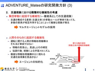 DEPARTMENT OF
SYSTEMS INNOVATION
工学系研究科 システム創成学専攻
ADVENTURE_Matesの研究開発方針 (3)
2. 交通現象における階層的な複雑性の考慮
集団挙動に起因する複雑性（←複雑系としての交通現象）
– 交通を構成する要素（交通主体）の挙動ルールが単純であっても，
多数の要素が相互作用することによって複雑な現象が発生
人間そのものに起因する複雑性
– 運転に関する人間の情報処理機構は
それほど単純ではない
 情報の見落とし，見逃しとその補完
 協調行動，経験による学習メカニズム
– 複雑な情報処理機構ゆえに現れる
交通社会現象を見逃さない
9
マルチエージェントモデルの採用
エージェントの知的化
適用範囲
簡略
（巨視的）
詳細
（微視的）
大域
（都道府県）
局所
（交差点付近）
車両移動の表現
Macro
Meso
Micro
新たな軸の追加
（移動主体の情報処理機構）
 