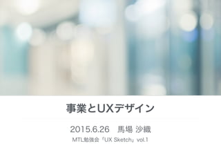 事業とUXデザイン
2015.6.26 馬場 沙織
MTL勉強会「UX Sketch」vol.1 
 