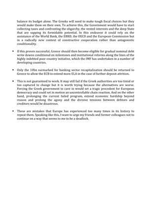 balance	
  its	
  budget	
  alone.	
  The	
  Greeks	
  will	
  need	
  to	
  make	
  tough	
  fiscal	
  choices	
  but	
  they	
  
would	
  make	
  them	
  on	
  their	
  own.	
  To	
  achieve	
  this,	
  the	
  Government	
  would	
  have	
  to	
  start	
  
collecting	
  taxes	
  and	
  confronting	
  the	
  oligarchy,	
  the	
  vested	
  interests	
  and	
  the	
  deep	
  State	
  
that	
   are	
   sapping	
   its	
   formidable	
   potential.	
   In	
   this	
   endeavor	
   it	
   could	
   rely	
   on	
   the	
  
assistance	
  of	
  the	
  World	
  Bank,	
  the	
  EBRD,	
  the	
  OECD	
  and	
  the	
  European	
  Commission	
  but	
  
in	
   a	
   radically	
   new	
   context	
   of	
   constructive	
   cooperation	
   rather	
   than	
   antagonistic	
  
conditionality.	
  
	
  
§ If	
  this	
  proves	
  successful,	
  Greece	
  should	
  then	
  become	
  eligible	
  for	
  gradual	
  nominal	
  debt	
  
write	
  downs	
  conditional	
  on	
  milestones	
  and	
  institutional	
  reforms	
  along	
  the	
  lines	
  of	
  the	
  
highly	
  indebted	
  poor	
  country	
  initiative,	
  which	
  the	
  IMF	
  has	
  undertaken	
  in	
  a	
  number	
  of	
  
developing	
  countries.	
  
	
  
§ Only	
  the	
  10bn	
  earmarked	
  for	
  banking	
  sector	
  recapitalization	
  should	
  be	
  returned	
  to	
  
Greece	
  to	
  allow	
  the	
  ECB	
  to	
  extend	
  more	
  ELA	
  in	
  the	
  case	
  of	
  further	
  deposit	
  attrition.	
  
	
  
§ This	
  is	
  not	
  guaranteed	
  to	
  work.	
  It	
  may	
  still	
  fail	
  if	
  the	
  Greek	
  authorities	
  are	
  too	
  timid	
  or	
  
too	
   captured	
   to	
   change	
   but	
   it	
   is	
   worth	
   trying	
   because	
   the	
   alternatives	
   are	
   worse.	
  
Forcing	
  the	
  Greek	
  government	
  to	
  cave	
  in	
  would	
  set	
  a	
  tragic	
  precedent	
  for	
  European	
  
democracy	
  and	
  could	
  set	
  in	
  motion	
  an	
  uncontrollable	
  chain	
  reaction.	
  And	
  on	
  the	
  other	
  
hand,	
   prolonging	
   the	
   current	
   failed	
   program,	
   extend	
   economic	
   hardship	
   beyond	
  
reason	
   and	
   prolong	
   the	
   agony	
   and	
   the	
   divisive	
   tensions	
   between	
   debtors	
   and	
  
creditors	
  would	
  be	
  disastrous.	
  	
  
	
  
§ These	
   are	
   mistakes	
   that	
   Europe	
   has	
   experienced	
   too	
   many	
   times	
   in	
   its	
   history	
   to	
  
repeat	
  them.	
  Speaking	
  like	
  this,	
  I	
  want	
  to	
  urge	
  my	
  friends	
  and	
  former	
  colleagues	
  not	
  to	
  
continue	
  on	
  a	
  way	
  that	
  seems	
  to	
  me	
  to	
  be	
  a	
  deadlock.	
  
	
   	
  
 